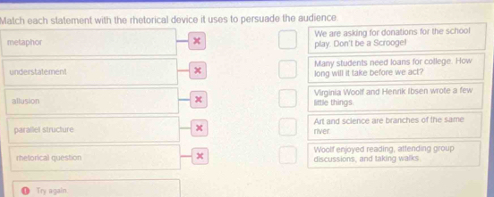 Match each statement with the rhetorical device it uses to persuade the audience. 
We are asking for donations for the school 
metaphor
x
play. Don't be a Scrooge! 
Many students need loans for college. How 
understatement x long will it take before we act? 
allusion x little things Virginia Woolf and Henrik Ibsen wrote a few 
parallel structure x river. Art and science are branches of the same 
Woolf enjoyed reading, attending group 
rhetorical question x discussions, and taking walks 
Try again.