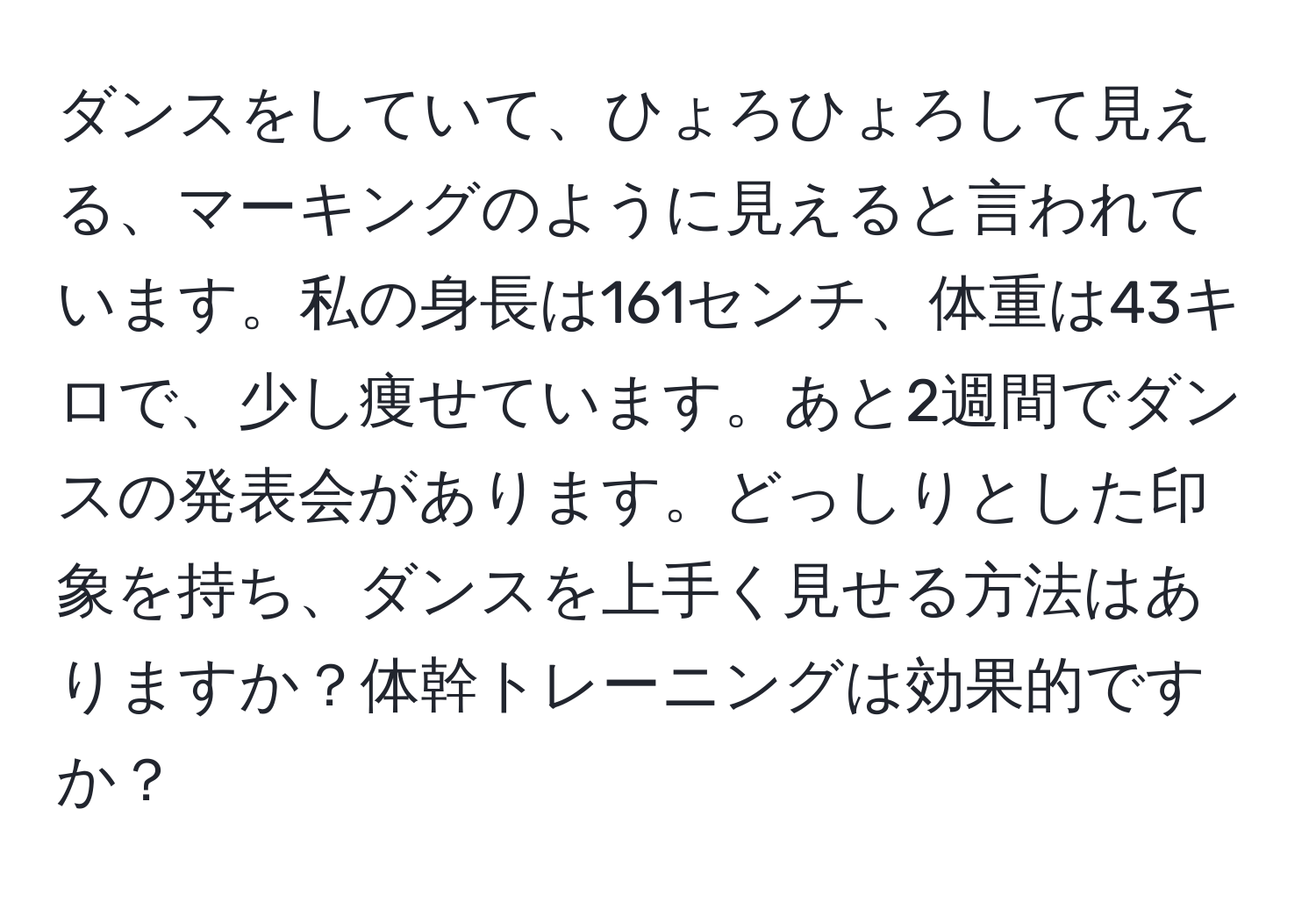 ダンスをしていて、ひょろひょろして見える、マーキングのように見えると言われています。私の身長は161センチ、体重は43キロで、少し痩せています。あと2週間でダンスの発表会があります。どっしりとした印象を持ち、ダンスを上手く見せる方法はありますか？体幹トレーニングは効果的ですか？