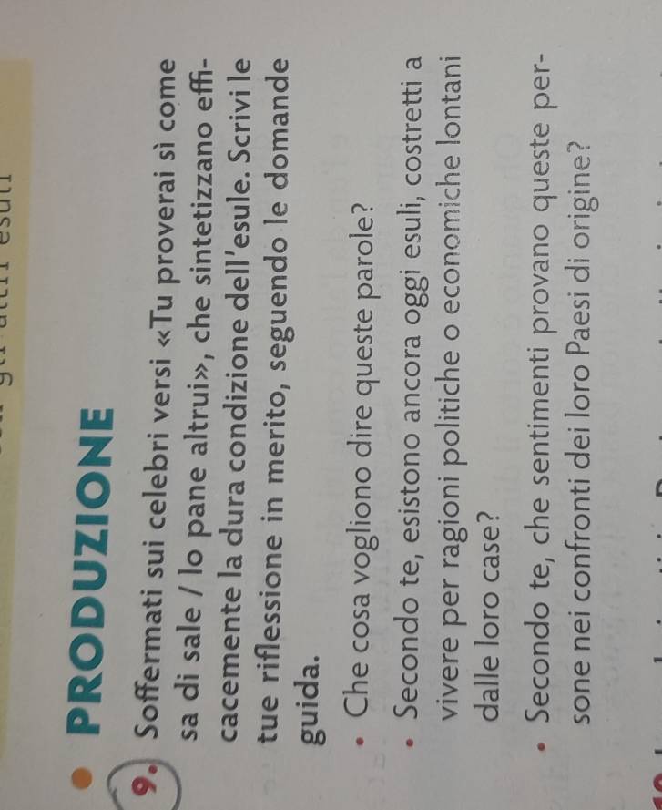 PRODUZIONE 
9. Soffermati sui celebri versi «Tu proverai sì come 
sa di sale / lo pane altrui», che sintetizzano effi- 
cacemente la dura condizione dell’esule. Scrivi le 
tue riflessione in merito, seguendo le domande 
guida. 
Che cosa vogliono dire queste parole? 
Secondo te, esistono ancora oggi esuli, costretti a 
vivere per ragioni politiche o economiche lontani 
dalle loro case? 
Secondo te, che sentimenti provano queste per- 
sone nei confronti dei loro Paesi di origine?