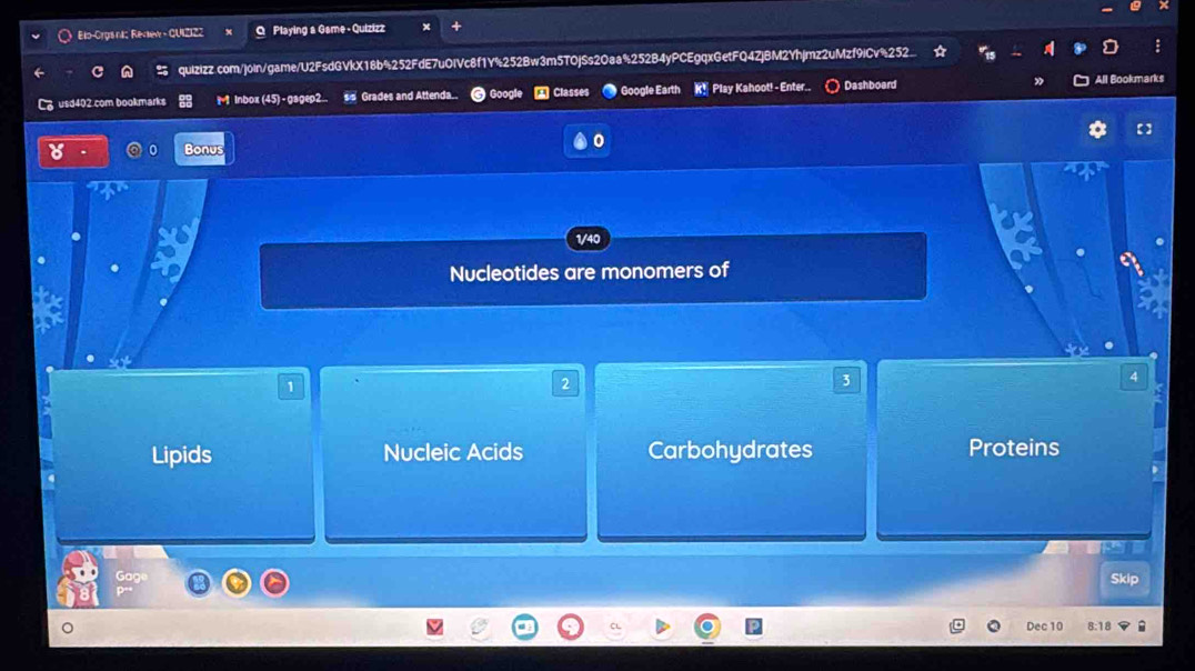 Elo-Orgs ni: Reckew - GUIZ122 Q Playing a Game - Quizizz
quizizz.com/join/game/U2FsdGVkX18b%252FdE7u0IVc8f1Y%252Bw3m5T0jSs20aa%252B4yPCEgqxGetFQ4ZjBM2Yhjmz2uMzf9iCv%252
usd402.com bookmarks M lnbox (45) - gagep2.. ss Grades and Attenda.. Googi A Classes Google Earth K! Play Kahoot! - Enter.. Dashboard All Bookmarks
Bonus
0
1/40
Nucleotides are monomers of
1
2
3
4
Lipids Nucleic Acids Carbohydrates Proteins
Skip
Dec 10