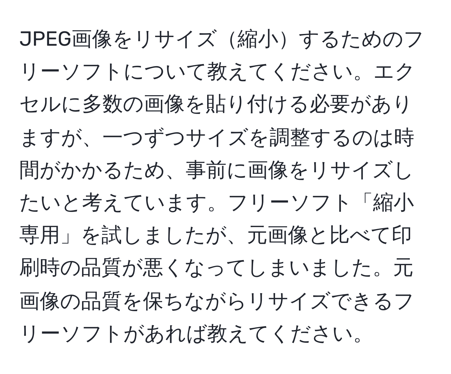 JPEG画像をリサイズ縮小するためのフリーソフトについて教えてください。エクセルに多数の画像を貼り付ける必要がありますが、一つずつサイズを調整するのは時間がかかるため、事前に画像をリサイズしたいと考えています。フリーソフト「縮小専用」を試しましたが、元画像と比べて印刷時の品質が悪くなってしまいました。元画像の品質を保ちながらリサイズできるフリーソフトがあれば教えてください。