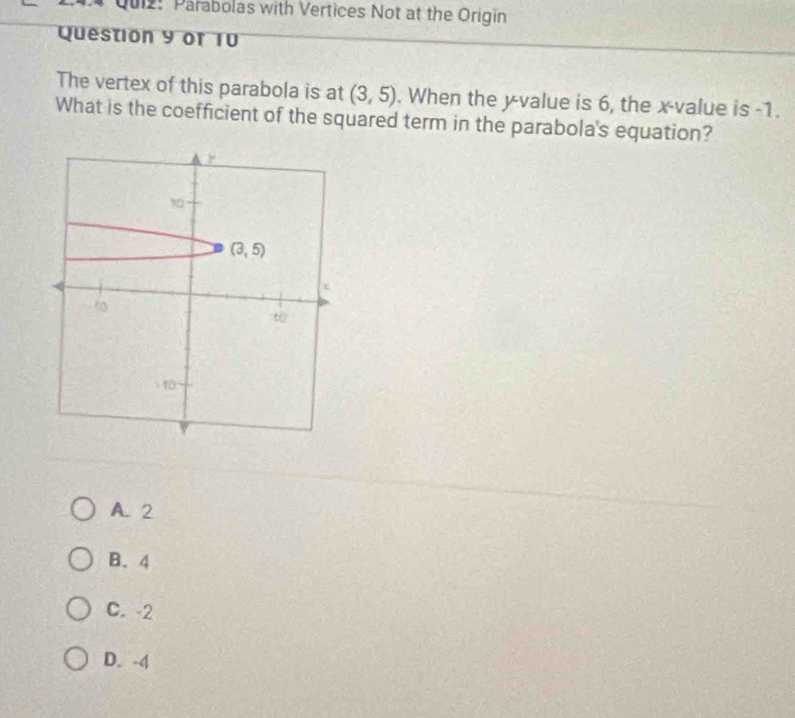 Parabolas with Vertices Not at the Origin
Question 9 of 10
The vertex of this parabola is at (3,5). When the y -value is 6, the x -value is -1.
What is the coefficient of the squared term in the parabola's equation?
y
(3,5)
-10
t0
1
A. 2
B. 4
C. -2
D. -4