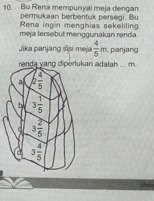 Bu Rena mempunyai meja dengan
permukaan berbentuk persegi. Bu
Rena ingin menghias sekeliling
meja tersebut menggunakan renda.
Jika panjang sisi meja  4/5 m , panjang
renda yang diperlukan adalah ... m.
Mate