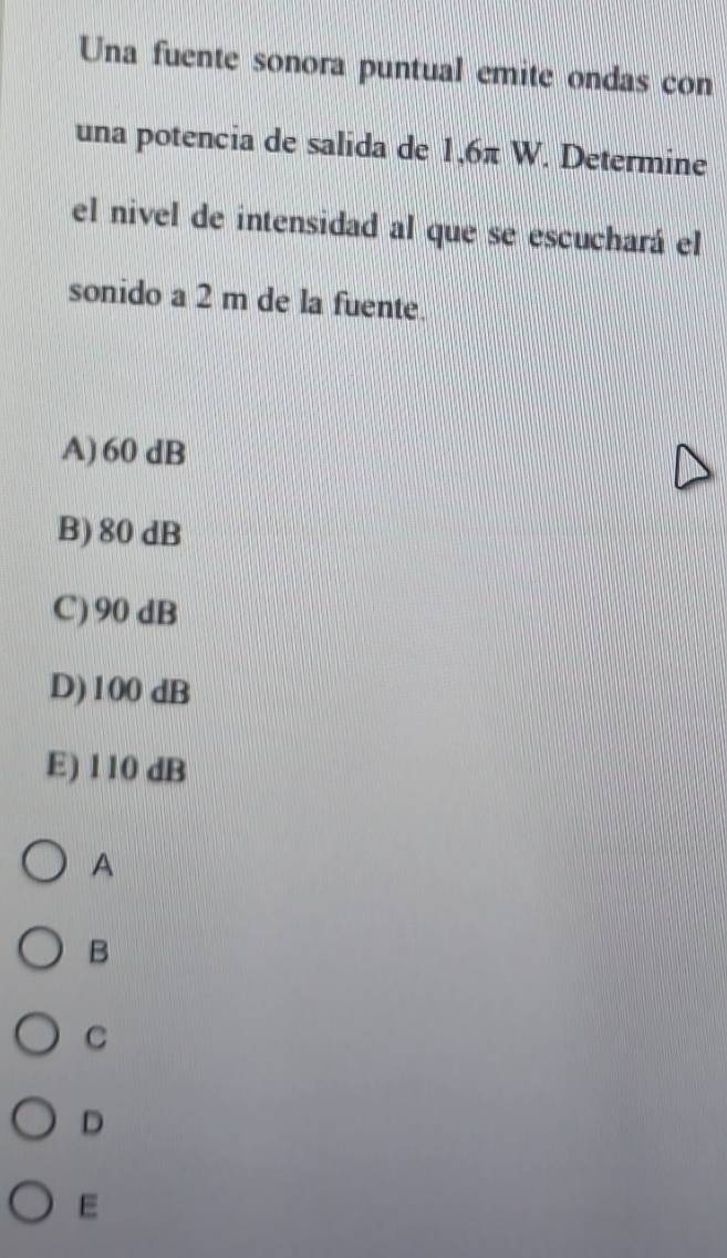 Una fuente sonora puntual emite ondas con
una potencia de salida de 1,6π W. Determine
el nivel de intensidad al que se escuchará el
sonido a 2 m de la fuente.
A) 60 dB
B) 80 dB
C) 90 dB
D) 100 dB
E) 110 dB
A
B
C
D
E