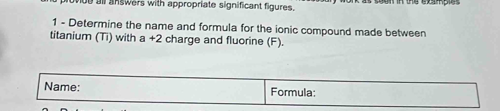 wue all answers with appropriate significant figures. seen in the examples 
1 - Determine the name and formula for the ionic compound made between 
titanium (Ti) with a +2 charge and fluorine (F). 
Name: Formula: