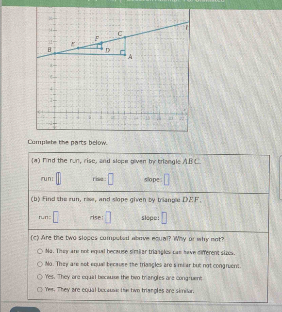 Complete the parts below.
(a) Find the run, rise, and slope given by triangle ABC.
run: rise: slope:
(b) Find the run, rise, and slope given by triangle DEF.
run: rise: slope:
(c) Are the two slopes computed above equal? Why or why not?
No. They are not equal because similar triangles can have different sizes.
No. They are not equal because the triangles are similar but not congruent.
Yes. They are equal because the two triangles are congruent.
Yes. They are equal because the two triangles are similar.