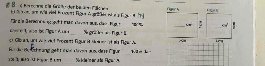 Berechne die Größe der beiden Flächen.  _
b) Gib an, um wie viel Prozent Figur A größer ist als Figur B. [Tı]
_
Für die Berechnung geht man davon aus, dass Figur 100%
darstellt; also ist Figur A um_ % größer als Figur B.
c) Gib an, um wie viel Prozent Figur B kleiner ist als Figur A. 
Für die Berechnung geht man davon aus, dass Figur _100% dar
stellt; also ist Figur B um_ % kleiner als Figur A.