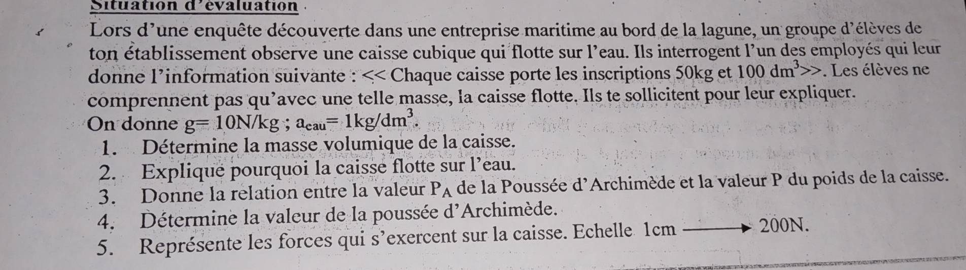 Situation d'évaluation 
Lors d'une enquête découverte dans une entreprise maritime au bord de la lagune, un groupe d'élèves de 
ton établissement observe une caisse cubique qui flotte sur l'eau. Ils interrogent l'un des employés qui leur 
donne l’information suivante : <<C haque caisse porte les inscriptions 50kg et 100dm^3>>. Les élèves ne 
comprennent pas qu’avec une telle masse, la caisse flotte. Ils te sollicitent pour leur expliquer. 
On donne g=10N/kg; a_eau=1kg/dm^3. 
1. Détermine la masse volumique de la caisse. 
2. Explique pourquoi la caisse flotte sur l’eau. 
3. Donne la relation entre la valeur Pà de la Poussée d'Archimède et la valeur P du poids de la caisse. 
4. Détermine la valeur de la poussée d'Archimède. 
5. Représente les forces qui s’exercent sur la caisse. Echelle 1cm
200N.