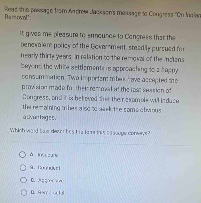 Read this passage from Andrew Jackson's message to Congress "On Indian
Removal":
It gives me pleasure to announce to Congress that the
benevolent policy of the Government, steadily pursued for
nearly thirty years, in relation to the removal of the Indians
beyond the white settlements is approaching to a happy
consummation. Two important tribes have accepted the
provision made for their removal at the last session of
Congress, and it is believed that their example will induce
the remaining tribes also to seek the same obvious
advantages.
Which word best describes the tone this passage conveys?
A. Insecure
B. Confident
C. Aggressive
D. Remorseful