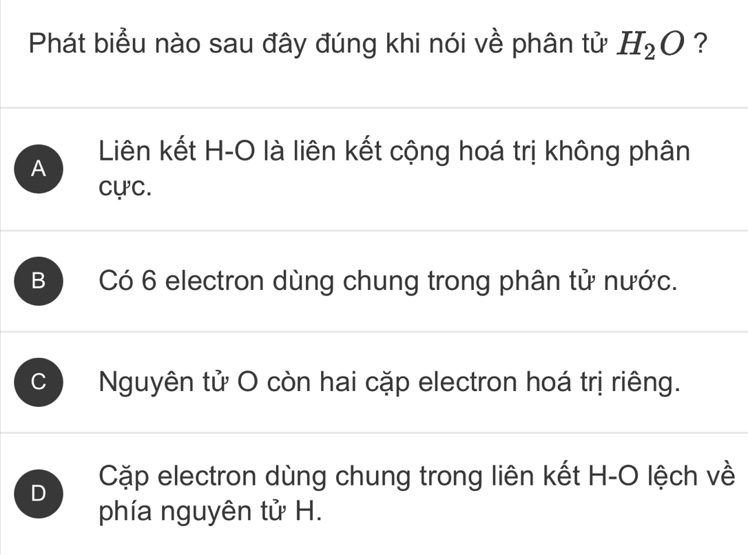 Phát biểu nào sau đây đúng khi nói về phân tử H_2O ?
A
Liên kết H-O là liên kết cộng hoá trị không phân
cực.
B ) Có 6 electron dùng chung trong phân tử nước.
C Nguyên tử O còn hai cặp electron hoá trị riêng.
D Cặp electron dùng chung trong liên kết H-O lệch về
phía nguyên tử H.