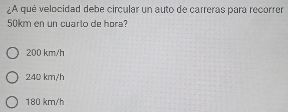 ¿A qué velocidad debe circular un auto de carreras para recorrer
50km en un cuarto de hora?
200 km/h
240 km/h
180 km/h