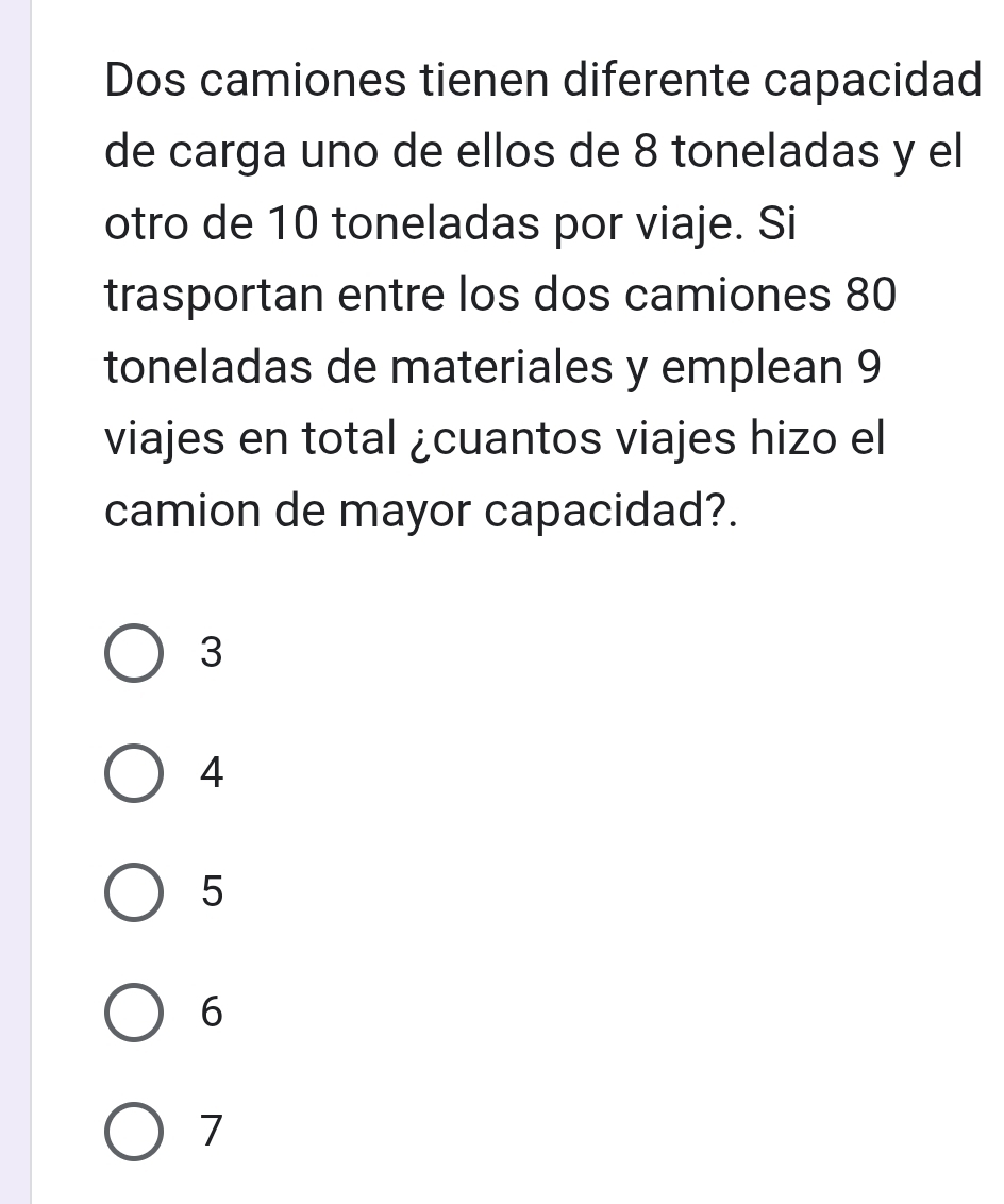 Dos camiones tienen diferente capacidad
de carga uno de ellos de 8 toneladas y el
otro de 10 toneladas por viaje. Si
trasportan entre los dos camiones 80
toneladas de materiales y emplean 9
viajes en total ¿cuantos viajes hizo el
camion de mayor capacidad?.
3
4
5
6
7