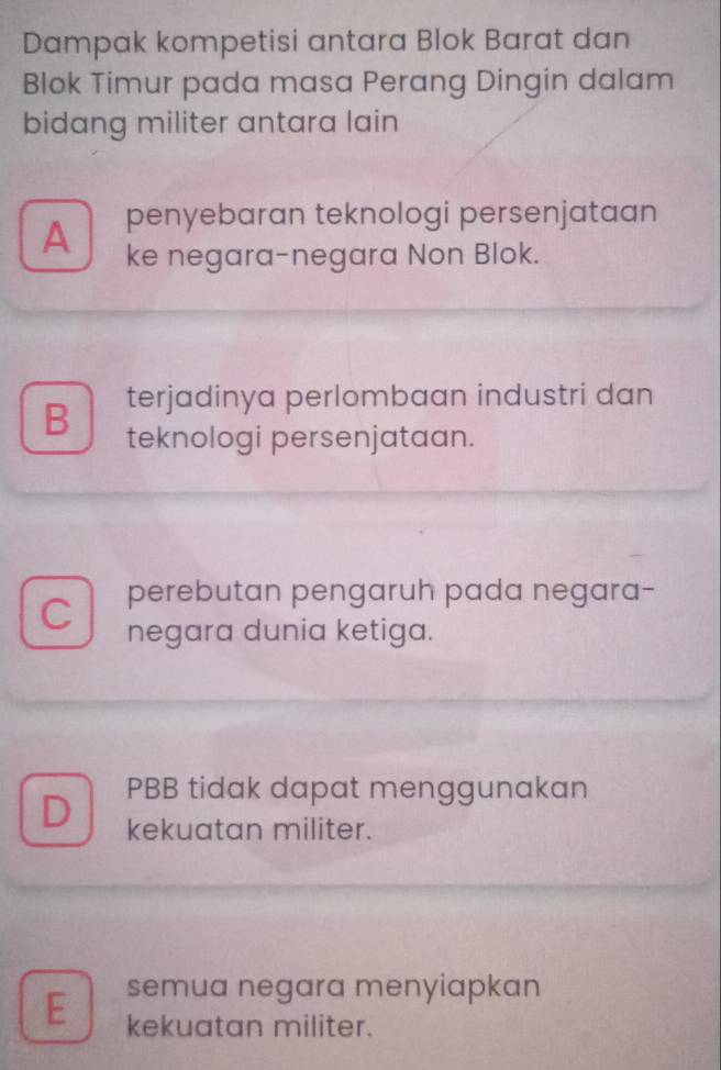 Dampak kompetisi antara Blok Barat dan
Blok Timur pada masa Perang Dingin dalam
bidang militer antara lain
A penyebaran teknologi persenjataan
ke negara-negara Non Blok.
terjadinya perlombaan industri dan
B teknologi persenjataan.
C perebutan pengaruh pada negara-
negara dunia ketiga.
PBB tidak dapat menggunakan
D kekuatan militer.
semua negara menyiapkan
E kekuatan militer.