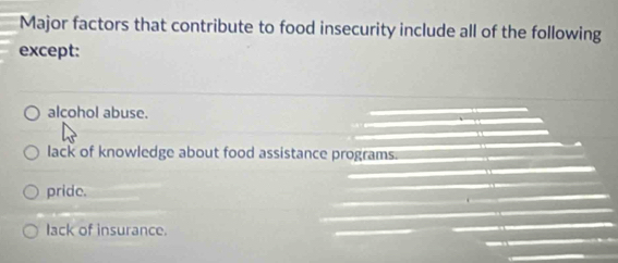 Major factors that contribute to food insecurity include all of the following
except:
alcohol abuse.
lack of knowledge about food assistance programs.
pride.
lack of insurance.