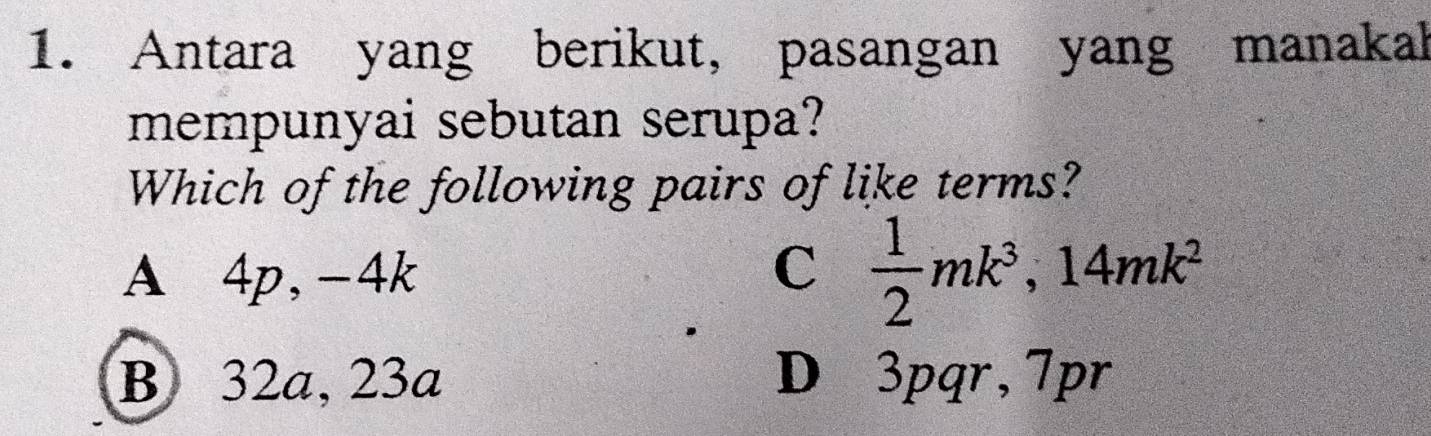 Antara yang berikut, pasangan yang manakal
mempunyai sebutan serupa?
Which of the following pairs of like terms?
A⩽ 4p, -4k
C  1/2 mk^3, 14mk^2
B 32a, 23a D 3pqr, 7pr