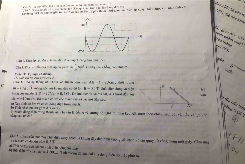 Tại thời điểm 0,8 s thì cảm ứng từ có độ lớn bằng bao nhiêu T?
đứng khi hệ cân b
Câu 6. Góc α có giá trị là bao nhiều d0? (Kết quả làm tròn sau đến hàng đơn vị).
Sử dụng dữ kiện sau đề giải từ câu 7 và câu 8: Đồ thị phụ thuộc thời gian của điện áp xoay chiều được cho như hình vẽ.
0,5N. Để dây khô
dây gồm N=100
nam châm chữ U
treo thăng
ng dây
Câu 7. Điện áp cực đại giữa hai đầu đoạn mạch bằng bao nhiêu V?
của
Câu 8. Pha ban đầu của điện áp có giá trị là  π /a rad. Giá trị của a bằng bao nhiêu?
Phần IV. Tự luận (3 điểm).
Thi sinh trà lời câu 1 và câu 2.
Câu 1. Cho hệ thống như hình vẽ, thanh kim loại AB=ell =20cm , khối lượng
B
C: m=10g.vector B vuông góc với khung dây có độ lớn B=0,1T. Suất điện động và điện B trở
trong của nguồn là delta =12V;r=0,5Omega. Do lực điện từ và ma sát, AB trượt đều với vận
tốc v=10m/s. Bỏ qua điện trở các thanh ray và các nơi tiếp xúc.
a) Xác định độ lớn và chiều dòng điện trong mạch. A
o đĩa cân bê bằng 0,04 
b) Tính hệ số ma sát giữa AB và ray.
2r
b) Muốn dòng điện trong thanh AB chạy từ B đến A và cường độ 1,8A thì phải kéo AB trượt theo chiều nào, với vận tốc và lực kéo
bằng bao nhiêu?
Câu 2. Rotato của một máy phát điện xoay chiều là khung dây dẫn hình vuông với cạnh 25 cm quay 40 vòng trong một giây. Cảm ứng
từ của stato có độ lớn B=0,5T.
a) Tính độ lớn cực đại của suất điện động của máy.
b) Biết điện trở của máy là 4,00Ω . Tính cường độ cực đại của dòng điện do máy phát ra.