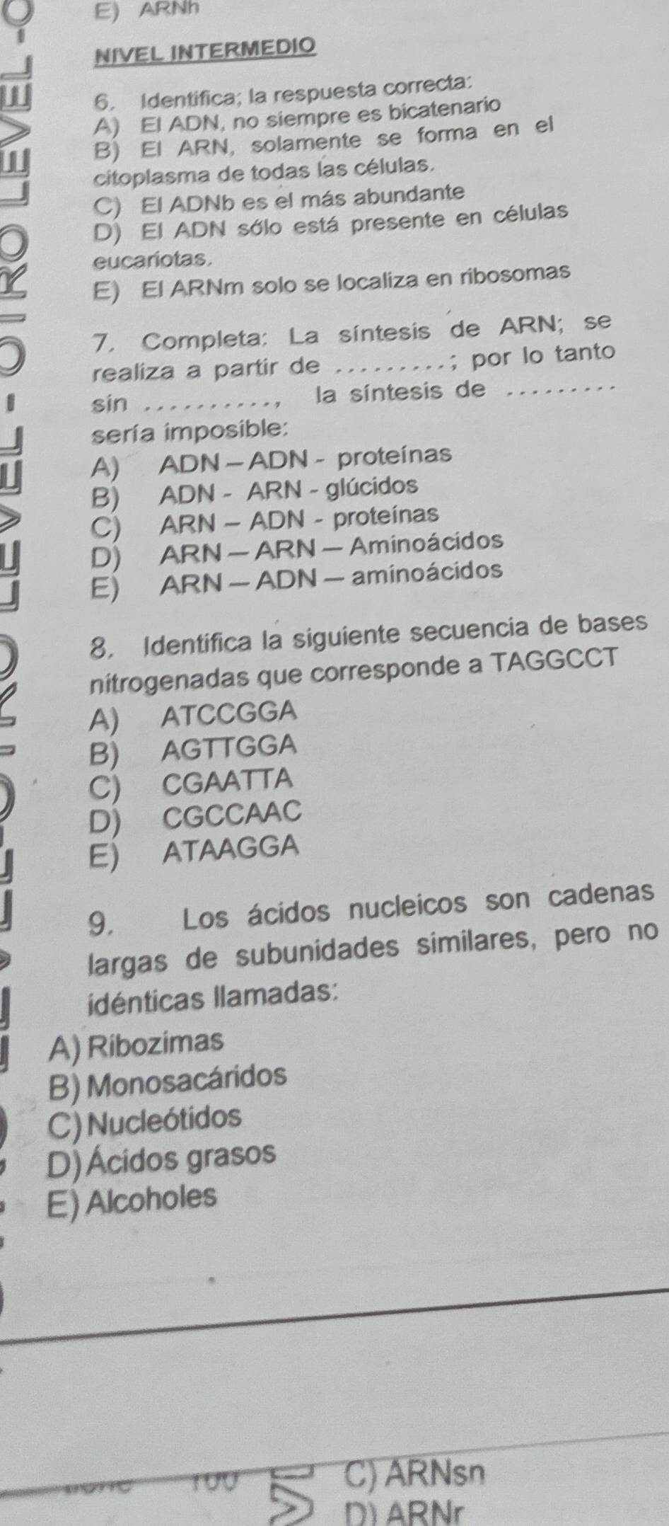 E) ARNh
NIVEL INTERMEDIO
6. Identifica; la respuesta correcta:
A) El ADN, no siempre es bicatenario
B) El ARN, solamente se forma en el
citoplasma de todas las células.
C) El ADNb es el más abundante
D) El ADN sólo está presente en células
eucariotas.
E) El ARNm solo se localiza en ribosomas
7. Completa: La síntesis de ARN; se
realiza a partir de _...; por lo tanto
sin _la síntesis de_
sería imposible:
A) ADN — ADN - proteínas
B) ADN - ARN - glúcidos
C) ARN - ADN - proteínas
D) ARN — ARN — Aminoácidos
E) ARN — ADN — aminoácidos
8, Identifica la siguiente secuencia de bases
nitrogenadas que corresponde a TAGGCCT
A) ATCCGGA
B) AGTTGGA
C) CGAATTA
D) CGCCAAC
E) ATAAGGA
9, Los ácidos nucleicos son cadenas
largas de subunidades similares, pero no
idénticas llamadas:
A) Ribozimas
B) Monosacáridos
C) Nucleótidos
D)Ácidos grasos
E) Alcoholes
190 C) ARNsn
D) ARNr