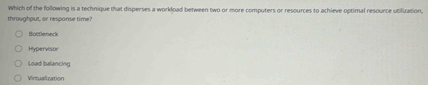 Which of the following is a technique that disperses a workload between two or more computers or resources to achieve optimal resource utilization,
throughput, or response time?
Bottleneck
Hypervisor
Load balancing
Virtualization