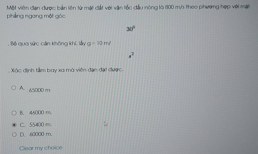 Một viên đạn được bắn lên từ mặt đất với vận tốc đầu nòng là 800 m/s theo phương hợp với mặt
phẳng ngang một góc
30^0
Bỏ qua sức cản không khí, lấy g=10m/
s^2
Xác định tầm bay xa mà viên đạn đạt được.
A. 65000 m
B. 46000 m.
C. 55400 m.
D. 60000 m.
Clear my choice