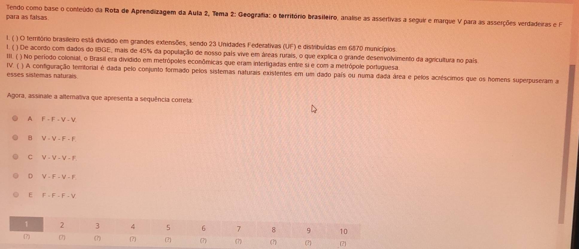 Tendo como base o conteúdo da Rota de Aprendizagem da Aula 2, Tema 2: Geografia: o território brasileiro, analise as assertivas a seguir e marque V para as asserções verdadeiras e F
para as falsas.
1. ( ) O território brasileiro está dividido em grandes extensões, sendo 23 Unidades Federativas (UF) e distribuídas em 6870 municípios
l. ( ) De acordo com dados do IBGE, mais de 45% da população de nosso país vive em áreas rurais, o que explica o grande desenvolvimento da agricultura no país.
III. ( ) No período colonial, o Brasil era dividido em metrópoles econômicas que eram interligadas entre si e com a metrópole portuguesa.
IV. ( ) A configuração territorial é dada pelo conjunto formado pelos sistemas naturais existentes em um dado país ou numa dada área e pelos acréscimos que os homens superpuseram a
esses sistemas naturais.
Agora, assinale a alternativa que apresenta a sequência correta:
A F-F-V-V
B V-V-F-F.
C V-V-V-F
D V-F-V-F
E F-F-F-V