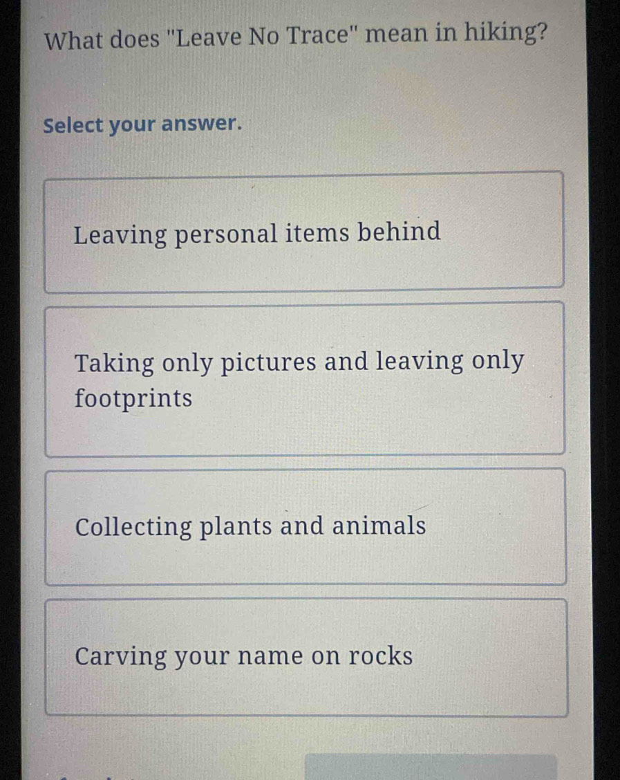 What does "Leave No Trace" mean in hiking?
Select your answer.
Leaving personal items behind
Taking only pictures and leaving only
footprints
Collecting plants and animals
Carving your name on rocks