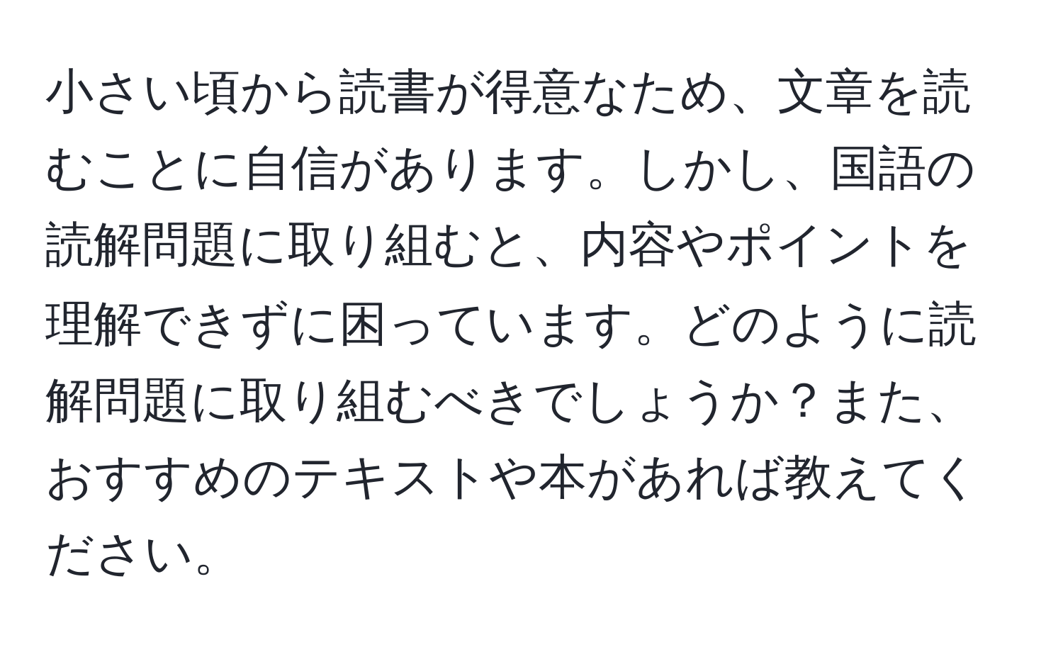 小さい頃から読書が得意なため、文章を読むことに自信があります。しかし、国語の読解問題に取り組むと、内容やポイントを理解できずに困っています。どのように読解問題に取り組むべきでしょうか？また、おすすめのテキストや本があれば教えてください。