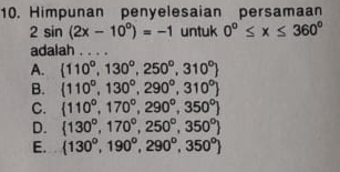 Himpunan penyelesaian persamaan
2sin (2x-10°)=-1 untuk 0°≤ x≤ 360°
adalah . . . .
A.  110°,130°,250°,310°
B.  110°,130°,290°,310°
C.  110°,170°,290°,350°
D.  130°,170°,250°,350°
E.  130°,190°,290°,350°