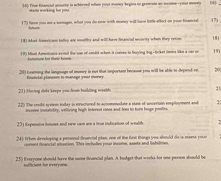 True financial security is achieved when your money begins to generate an income-your money 16) 
starts working for you. 
17) Since you are a teenager, what you do now with money will have little effect on your financial 17) 
future 
18) Most Americans today are wealthy and will have financial security when they retire. 18) 
19) Most Americans avoid the use of credit when it comes to buying big-ticket items like a car or 19) 
furniture for their home. 
20) Learning the language of money is not that important because you will be able to depend on 20) 
financial planners to manage your money. 
21) Having debt keeps you from building wealth. 
21 
22) The credit system today is structured to accommodate a state of uncertain employment and 22
income instability, utilizing high interest rates and fees to turn huge profits. 
23) Expensive houses and new cars are a true indication of wealth. 2 
24) When developing a personal financial plan, one of the first things you should do is assess your a 
current financial situation. This includes your income, assets and liabilities. 
25) Everyone should have the same financial plan. A budget that works for one person should be 
sufficient for everyone.