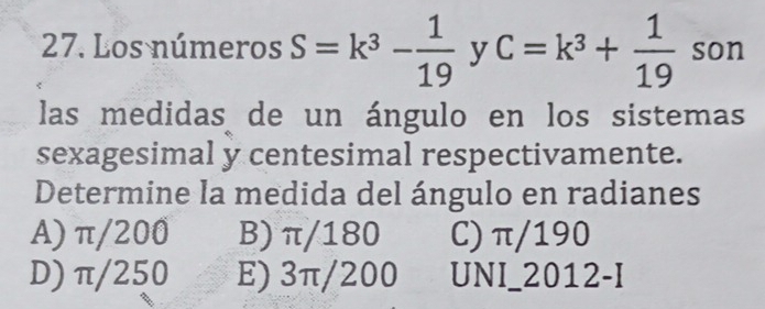 Los números S=k^3- 1/19  y C=k^3+ 1/19  son
las medidas de un ángulo en los sistemas
sexagesimal y centesimal respectivamente.
Determine la medida del ángulo en radianes
A) π/200 B) π/180 C) π/190
D) π/250 E) 3π/200 UNI_2012-I