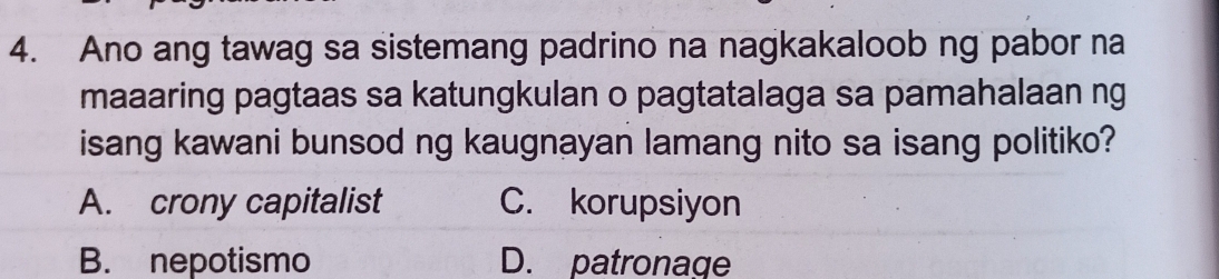 Ano ang tawag sa sistemang padrino na nagkakaloob ng pabor na
maaaring pagtaas sa katungkulan o pagtatalaga sa pamahalaan ng
isang kawani bunsod ng kaugnayan lamang nito sa isang politiko?
A. crony capitalist C. korupsiyon
B. nepotismo D. patronage