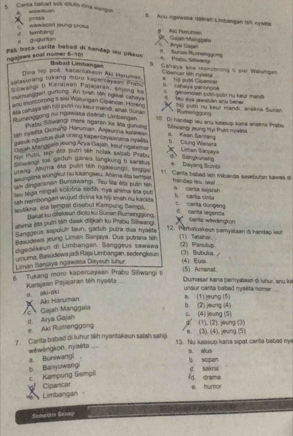 Carita babad sok ditulls dina wangun
a wawacan
prosa
B. Anu ngawasa deérah Limbangan tên nyaéta
c wawacan joung prosa
d tembang
a Aki Haruman
e guguritan  Gajah Manggala
c  Arya Gajah
d Surian Rumenggong
Pék baça carita babad di handap leu pikeun e Prabu Siliwangi
ngajawa soal nomer 6-10!
9. Cahaya anu moncorong tí sísi Walunga
Babad Limbangan Cipancar têh nyaéta
Dina hiji poé, kacaritakeun Aki Haruman a. hiji putri Cipancar
salasurang tukang moro kapercayaan Prabu b. cahaya panonpoé
Siliwangi ti Karajaan Pajajarān, anjong ka s geromolan putri-putri nu keur mandi
mumunggan gunung. Ari broh têh nginai cahaya d. teu aya jawaban anu bener
anu monchrong ti sisi Walungan Cipancar. Horeng   hiji putri nu keur mandi, anakna Sunan
éta cahaya téh hiji putri nu keur mandi, anak Sunan Rumenggong
Rumenggong nu ngawasa daérah Limbangan 10. Di handap ieu anu kaasup kana anakna Prabu
Prabu Siliwangi mere ngaran ka éta gunung Slliwangi jeung Nyi Putri nyaêta
teh nyaëta Gunung Haruman. Anjeunna kalawan a. Kean Santan
gasuk ngustus dua urang kapercayaanana nyaéta b Clung Wanara
Gajah Manggaia joung Arya Gajah, keur ngalamar Liman Sanjaya
Nyi Putri, tepi éta putri téh nolak sabab Prabu d Sangkurian
Siliwangi tos gaduh garwa langkung ti saratus e Dayang Sumbi
urang. Ahirna éta putri téh ngaleungil, linggal 11. Carila babad tèh mibanda sesebutan kawas di
seungitna wungkui nu kaangseu. Ahima éta tempat
handap ieu, iwal
téh dingaranan Buniawangi. Teu lila éta putri tên
a. carta sajarah
teu téga ningali kolotna sedih, nya ahima éta puti
b carita cinta
téh nembongan wujud dirina ka hiji imah nu kacida
c. carita dongeng
leutikna, éta tempat disebut Kampung Sempil. 
d. carita legenda
Bakat ku dilekeun diolo ku Sunan Rumenggong.
ahima éta putri téh daek ditikah ku Prabu Siliwangi.
canta wéwéngkon
Sanggeus sapuluh taun, gaduh putra dua nyaéta
12. Perhatoskeun pamyataan di handap ieu
Basudewa jeung Liman Sanjaya. Dua putrana th (1) Tatahar
digedėkeun di Limbangan. Sanggeus sawawa (2) Panutup.
umuma, Basudewa jadi Raja Limbangan, sedengkeun (3) Bubuka /
Liman Sanjaya ngawasa Dayeuh luhur.
(4) Eusi.
6. Tukang more kapercayaan Prabu Siliwangi ti (5) Amanat.
Karajaan Pajajaran téh nyaéta
Dumasar kana pamyataan di luhur, anu k
a. aki-aki
unsur carita babad nyaéta nomer 
Aki Haruman
a. (1) jeung (5)
c. Gajah Manggala
b. (2) jeung (4)
d. Arya Gajah
c、 (4) jeung (5)
d. (1), (2), jeung (3)
e. Aki Rumenggong
7. Carita babad di luhur téh nyaritakeun salah sahiji e. (3). (4), jeung (5)
13. Nu kaasup kana sipat carita babad nya
wéwéngkon, nyaéta
a. alus
a Buniwangi ，
b sopan
b. Banyuwangi
c. sakrai
c. Kampung Sempil
d. drama
Cipancar e. humor
Limbangan 
Sumester Genap