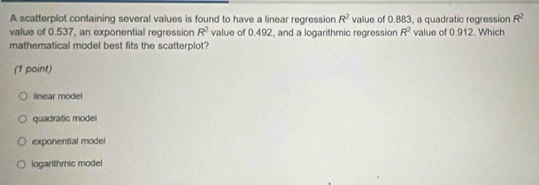 A scatterplot containing several values is found to have a linear regression R^2 value of 0.883, a quadratic regression R^2
value of 0.537, an exponential regression R^2 value of 0.492, and a logarithmic regression R^2 value of 0.912. Which
mathematical model best fits the scatterplot?
(1 point)
linear model
quadratic model
exponential model
logarithmic model