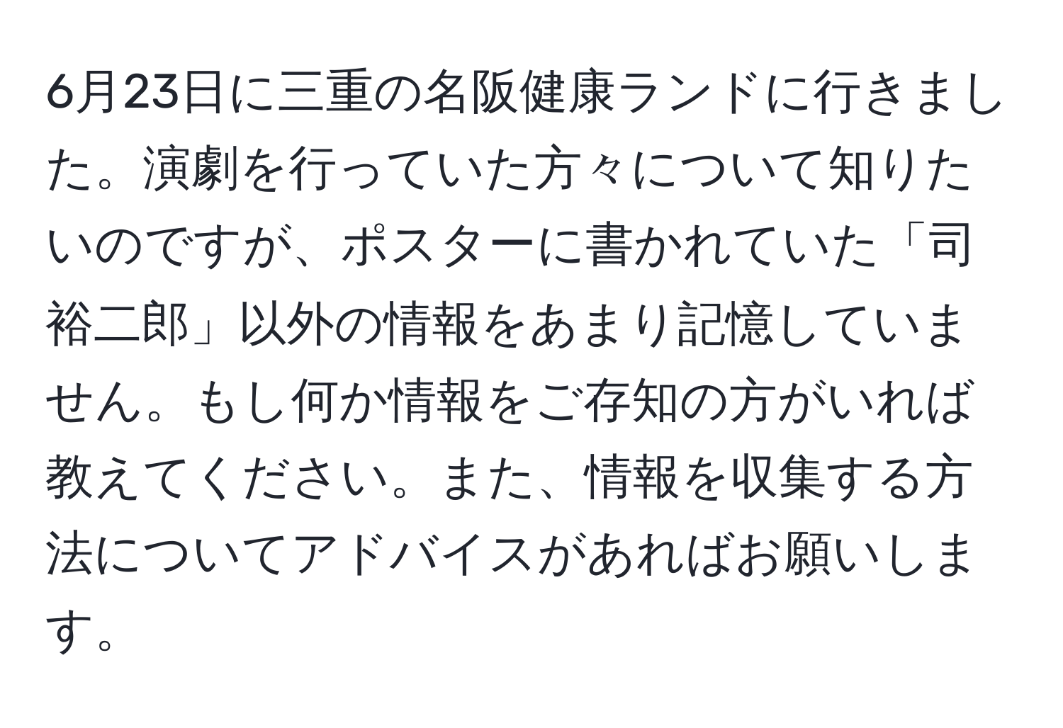 6月23日に三重の名阪健康ランドに行きました。演劇を行っていた方々について知りたいのですが、ポスターに書かれていた「司 裕二郎」以外の情報をあまり記憶していません。もし何か情報をご存知の方がいれば教えてください。また、情報を収集する方法についてアドバイスがあればお願いします。