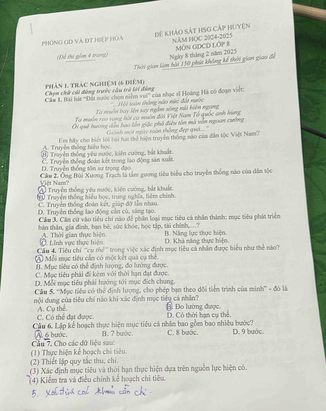 PHÔNG GD VÀ ĐT HIệP HÒA Để KHảO SÁT HSG CÁP HUYện
NÃM HỌC 2024-2025
MÔN GDCD LỚP 8
(Đề thi gồm 4 trang)
Ngày 8 tháng 2 năm 2025
Thời gian làm bài 150 phút không kể thời gian giao đề
phản 1. trậc nghiệm (6 điêm)
Chọn chữ cái đứng trước câu trả lời đúng
Câu 1. Bài hát “Đất nước chọn niêm vui” của nhạc sĩ Hoàng Hà có đoạn viết:
t.Hội toàn thắng náo nức đất nước
Ta muốn bay lên say ngắm sông núi hiện ngạng
Ta muốn reo vang hát ca muôn đời Việt Nam Tổ quốc anh hùng
Ôi quê hương dẫu bao lần giặc phá điệu tàn mà vẫn ngoan cường
Giành một ngày toàn thắng đẹp quá...''
Em hãy cho biết lời bài hát thể hiện truyền thống nào của dân tộc Việt Nam?
A. Truyền thống hiểu học.
B Truyền thống yêu nước, kiên cường, bắt khuất.
C. Truyền thống đoàn kết trong lao động sản xuất.
D. Truyền thống tôn sư trọng đạo.
Câu 2. Ông Bùi Xương Trạch là tấm gương tiêu biểu cho truyền thống nào của dân tộc
Việt Nam?
(A) Truyền thống yêu nước, kiên cường, bắt khuất.
B Truyền thống hiểu học, trung nghĩa, liêm chính.
C. Truyền thống đoàn kết, giúp đỡ lẫn nhau.
D. Truyền thống lao động cần cù, sáng tạo.
Cầu 3. Căn cứ vào tiêu chí nào để phân loại mục tiêu cá nhân thành: mục tiêu phát triển
bản thân, gia đình, bạn bè, sức khỏe, học tập, tài chính,.?
A. Thời gian thực hiện. B. Năng lực thực hiện.
C. Lĩnh vực thực hiện. D. Khả năng thực hiện.
Câu 4. Tiêu chí “cụ thể” trong việc xác định mục tiêu cá nhân được hiểu như thể nào?
A Mỗi mục tiêu cần có một kết quả cụ thê.
B. Mục tiêu có thể định lượng, đo lường được.
C. Mục tiêu phải đi kèm với thời hạn đạt được.
D. Mỗi mục tiêu phải hướng tới mục đích chung.
Câu 5. “Mục tiêu có thể định lượng, cho phép bạn theo dõi tiến trình của mình” - đó là
nội dung của tiêu chí nào khi xác định mục tiêu cá nhân?
A. Cụ thể. B. Đo lường được.
C. Có thể đạt được. D. Có thời hạn cụ thể.
Câu 6. Lập kể hoạch thực hiện mục tiêu cá nhân bao gồm bao nhiêu bước?
A. 6 bước. B. 7 bước. C. 8 bước. D. 9 bước.
Cầu 7. Cho các dữ liệu sau:
(1) Thực hiện kế hoạch chi tiêu.
(2) Thiết lập quy tắc thu, chi.
(3) Xác định mục tiêu và thời hạn thực hiện dựa trên nguồn lực hiện có.
(4) Kiểm tra và điều chỉnh kế hoạch chi tiêu.