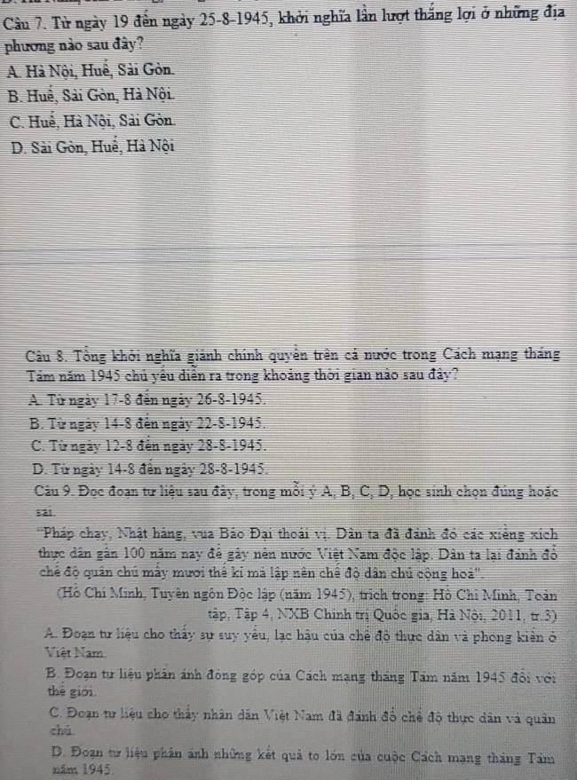 Tử ngày 19 đến ngày 25-8-1945, khởi nghĩa lần lượt thắng lợi ở những địa
phương nào sau đây?
A. Hà Nội, Huế, Sải Gòn.
B. Huể, Sải Gòn, Hà Nội.
C. Huế, Hà Nội, Sải Gôn.
D. Sài Gòn, Huế, Hà Nội
Câu 8. Tổng khởi nghĩa giảnh chính quyền trên cả nước trong Cách mạng tháng
Tám năm 1945 chủ yêu diễn ra trong khoảng thời gian nào sau đây?
A. Từ ngày 17-8 đến ngày 26-8-1945.
B. Từ ngày 14-8 đến ngày 22-8-1945.
C. Từ ngày 12-8 đến ngày 28-8-1945.
D. Từ ngày 14-8 đến ngày 28-8-1945.
Câu 9. Đọc đoạn tư liệu sau đây, trong mỗi ý A, B, C, D, học sinh chọn đùng hoặc
sai.
*Pháp chạy, Nhật háng, vua Bảo Đại thoái vị. Dân ta đã đánh đó các xiếng xích
thực dân gân 100 năm nay để gây nên nước Việt Nam độc lập. Dân ta lại đánh đồ
chế độ quân chú mấy mươi thể ki mả lập nên chế độ dân chủ cộng hoà''.
(Hồ Chí Minh, Tuyên ngôn Độc lập (năm 1945), trịch trong: Hồ Chỉ Minh, Toàn
Tập, Tập 4, NXB Chính trị Quốc gia, Hà Nội, 2011, tr.3)
A. Đoạn tư liệu cho thấy sự suy yêu, lạc hậu của chế đô thực dân và phong kiên ở
Việt Nam
B. Đoạn tự liệu phản ánh đóng góp của Cách mạng tháng Tâm năm 1945 đổi với
thè giới.
C. Đoạn tr liệu cho thấy nhân dân Việt Nam đã đánh đổ chể độ thực dân và quân
chú
D. Đoạn tư liệu phân ánh những kết quả to lớn của cuộc Cách mạng tháng Tám
năm 1945.