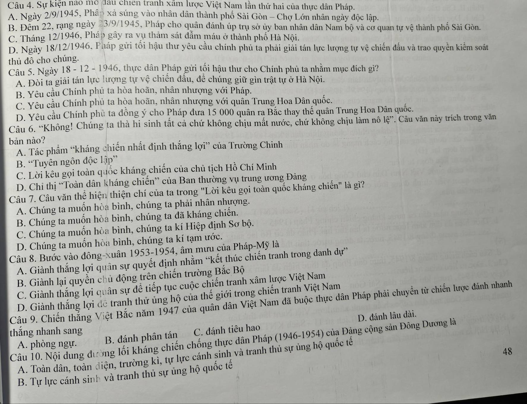Sự kiện nao mo đau chiến tranh xâm lược Việt Nam lần thứ hai của thực dân Pháp.
A. Ngày 2/9/1945, Phâp xả súng vào nhân dân thành phố Sài Gòn - Chợ Lớn nhân ngày độc lập.
B. Đêm 22, rạng ngày 23/9/1945, Pháp cho quân đánh úp trụ sở ủy ban nhân dân Nam bộ và cơ quan tự vệ thành phố Sài Gòn.
C. Tháng 12/1946, Pháp gây ra vụ thảm sát đẫm máu ở thành phố Hà Nội.
D. Ngày 18/12/1946, Pháp gửi tối hậu thư yêu cầu chính phủ ta phải giải tán lực lượng tự vệ chiến đấu và trao quyền kiểm soát
thủ đô cho chúng.
Câu 5. Ngày 18 - 12 - 1946, thực dân Pháp gửi tối hậu thư cho Chính phủ ta nhằm mục đích gì?
A. Đòi ta giải tán lực lượng tự vệ chiến đầu, để chúng giữ gìn trật tự ở Hà Nội.
B. Yêu cầu Chính phủ ta hòa hoãn, nhân nhượng với Pháp.
C. Yêu cầu Chính phủ ta hòa hoãn, nhân nhượng với quân Trung Hoa Dân quốc.
D. Yêu cầu Chính phủ ta đồng ý cho Pháp đưa 15 000 quân ra Bắc thay thế quân Trung Hoa Dân quốc.
Câu 6. “Không! Chúng ta thà hi sinh tất cả chứ không chịu mất nước, chứ không chịu làm nô lệ”. Câu văn này trích trong văn
bản nào?
Á. Tác phẩm “kháng chiến nhất định thắng lợi” của Trường Chinh
B. “Tuyên ngôn độc lập”
C. Lời kêu gọi toàn quốc kháng chiến của chủ tịch Hồ Chí Minh
D. Chỉ thị “Toàn dân kháng chiến” của Ban thường vụ trung ương Đảng
Câu 7. Câu văn thể hiện thiện chí của ta trong "Lời kêu gọi toàn quốc kháng chiến" là gì?
A. Chúng ta muốn hòa bình, chúng ta phải nhân nhượng.
B. Chúng ta muốn hòa bình, chúng ta đã kháng chiến.
C. Chúng ta muốn hòa bình, chúng ta kí Hiệp định Sơ bộ.
D. Chúng ta muốn hòa bình, chúng ta kí tạm ước.
Câu 8. Bước vào đông-xuân 1953-1954, âm mưu của Pháp-Mỹ là
A. Giành thắng lợi quân sự quyết định nhằm “kết thúc chiến tranh trong danh dự”
B. Giành lại quyền chủ động trên chiến trường Bắc Bộ
C. Giành thắng lợi quân sự để tiếp tục cuộc chiến tranh xâm lược Việt Nam
D. Giành thắng lợi để tranh thử ủng hộ của thế giới trong chiến tranh Việt Nam
Câu 9. Chiến thắng Việt Bắc năm 1947 của quân dân Việt Nam đã buộc thực dân Pháp phải chuyển từ chiến lược đánh nhanh
D. đánh lâu dài.
thắng nhanh sang C. đánh tiêu hao
Câu 10. Nội dung đường lối kháng chiến chống thực dân Pháp (1946-1954) của Đặng cộng sản Đông Dương là
A. phòng ngự. B. đánh phân tán
48
A. Toàn dân, toàn điện, trường kì, tự lực cánh sinh và tranh thủ sự ủng hộ quốc tế
B. Tự lực cánh sinh và tranh thủ sự ủng hộ quốc tế