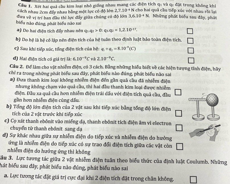 Xét hai quả cầu kim loại nhỏ giống nhau mang các điện tích q1 và q2 đặt trong không khí
cách nhau 2cm đẩy nhau bằng một lực có độ lớn 2,7.10^(-4)N cho hai quả cầu tiếp xúc với nhau rồi lại
đưa về vị trí ban đầu thì lực đấy giữa chúng có độ lớn 3,6.10^(-4)N *. Những phát biểu sau đây, phát
biểu nào đúng, phát biểu nào sai
a) Do hai điện tích đẩy nhau nên q_1.q_2>0:q_1.q_2=1,2.10^(-17).
b) Do hệ là hệ cô lập nên điện tích của hệ tuân theo định luật bảo toàn điện tích.
c) Sau khi tiếp xúc, tổng điện tích của hệ: q_1+q_2=8.10^(-9)(C)
d) Hai điện tích có giá trị là: 6.10^(-9)C và 2.10^(-9)C.
Câu 2. Để làm cho vật nhiễm điện, có 3 cách. Bằng những hiểu biết về các hiện tượng tĩnh điện, hãy
chỉ ra trong những phát biểu sau đây, phát biểu nào đúng, phát biểu nào sai
a) Đưa thanh kim loại không nhiễm điện đến gần quả cầu đã nhiễm điện
nhưng không chạm vào quả cầu, thì hai đầu thanh kim loại được nhiễm
điện. Đầu xa quả cầu hơn nhiễm điện trái dấu với điện tích quả cầu, đầu
gần hơn nhiễm điện cùng dấu.
b) Tổng độ lớn điện tích của 2 vật sau khi tiếp xúc bằng tổng độ lớn điện
tích của 2 vật trước khi tiếp xúc
c) Cọ xát thanh ebônit vào miếng dạ, thanh ebônit tích điện âm vì electron
chuyển từ thanh ebônit sang dạ
□
d) Sự khác nhau giữa sự nhiễm điện do tiếp xúc và nhiễm điện do hưởng
ứng là nhiễm điện do tiếp xúc có sự trao đổi điện tích giữa các vật còn
nhiễm điện do hưởng ứng thì không
Câu 3. Lực tương tác giữa 2 vật nhiễm điện tuân theo biểu thức của định luật Coulumb. Những
hát biểu sau đây, phát biểu nào đúng, phát biểu nào sai
a. Lực tương tác đặt giá trị cực đại khi 2 điện tích đặt trong chân không.