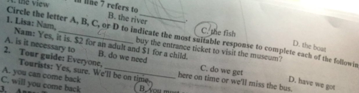 the view I line 7 refers to
B. the river
.
1. Lisa: Nam,
C. the fish
Circle the letter A, B, C, or D to indicate the most suitable response to complete each of the followin
Nam: Yes, it is. $2 for an adult and $1 for a child.
D. the boat
buy the entrance ticket to visit the museum?
A. is it necessary to B. do we need C. do we get
2. Tour guide: Everyone,
Tourists: Yes, sure. We'll be on time.
A. you can come back
here on time or we'll miss the bus.
D. have we got
C. will you come back
3. B. you mu