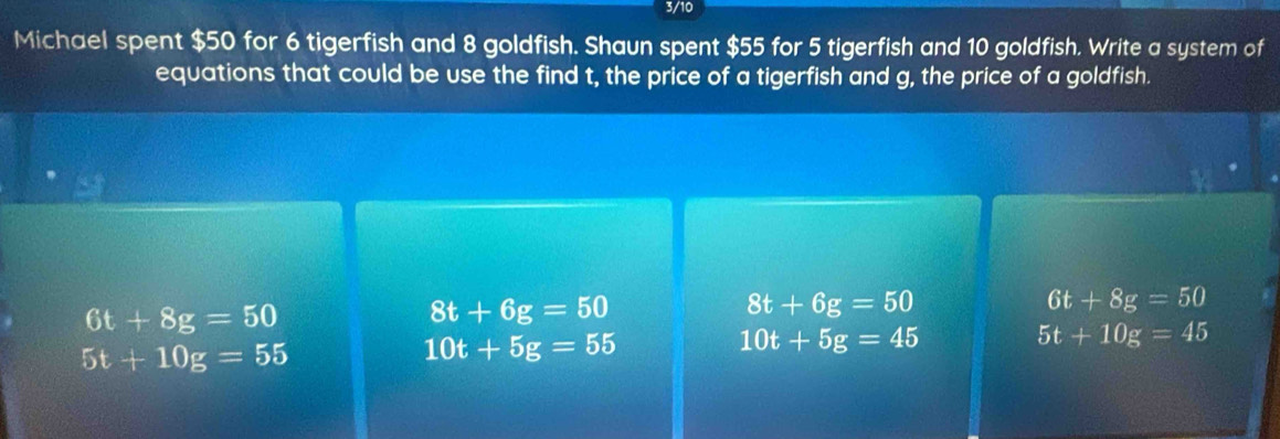 3/10
Michael spent $50 for 6 tigerfish and 8 goldfish. Shaun spent $55 for 5 tigerfish and 10 goldfish. Write a system of
equations that could be use the find t, the price of a tigerfish and g, the price of a goldfish.
6t+8g=50
8t+6g=50
8t+6g=50
6t+8g=50
5t+10g=55
10t+5g=55
10t+5g=45
5t+10g=45