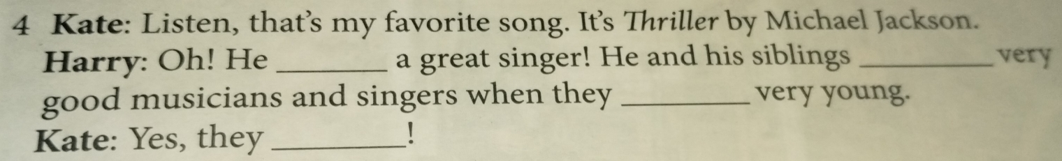 Kate: Listen, that’s my favorite song. It's Thriller by Michael Jackson. 
Harry: Oh! He _a great singer! He and his siblings _very 
good musicians and singers when they _very young. 
Kate: Yes, they_