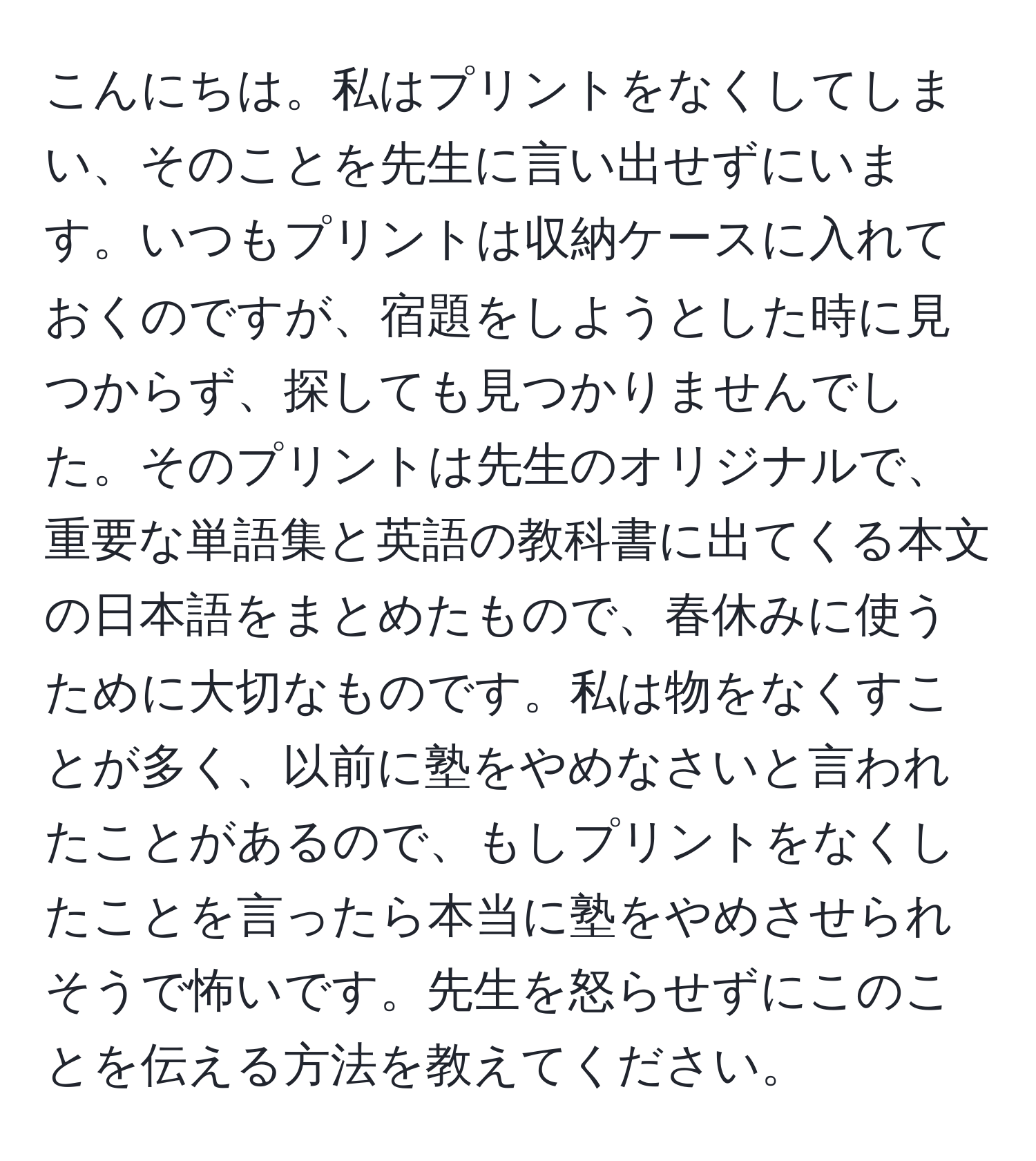 こんにちは。私はプリントをなくしてしまい、そのことを先生に言い出せずにいます。いつもプリントは収納ケースに入れておくのですが、宿題をしようとした時に見つからず、探しても見つかりませんでした。そのプリントは先生のオリジナルで、重要な単語集と英語の教科書に出てくる本文の日本語をまとめたもので、春休みに使うために大切なものです。私は物をなくすことが多く、以前に塾をやめなさいと言われたことがあるので、もしプリントをなくしたことを言ったら本当に塾をやめさせられそうで怖いです。先生を怒らせずにこのことを伝える方法を教えてください。