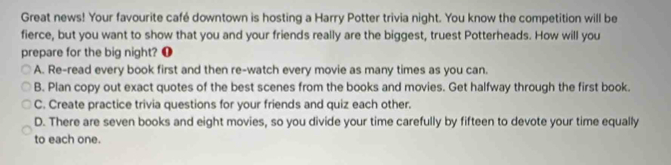 Great news! Your favourite café downtown is hosting a Harry Potter trivia night. You know the competition will be
fierce, but you want to show that you and your friends really are the biggest, truest Potterheads. How will you
prepare for the big night? ❶
A. Re-read every book first and then re-watch every movie as many times as you can.
B. Plan copy out exact quotes of the best scenes from the books and movies. Get halfway through the first book.
C. Create practice trivia questions for your friends and quiz each other.
D. There are seven books and eight movies, so you divide your time carefully by fifteen to devote your time equally
to each one.