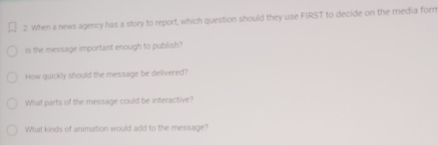 When a news agency has a story to report, which question should they use FIRST to decide on the media form 
Is the message important enough to publish? 
How quickly should the message be delivered? 
What parts of the message could be interactive? 
What kinds of animation would add to the message?