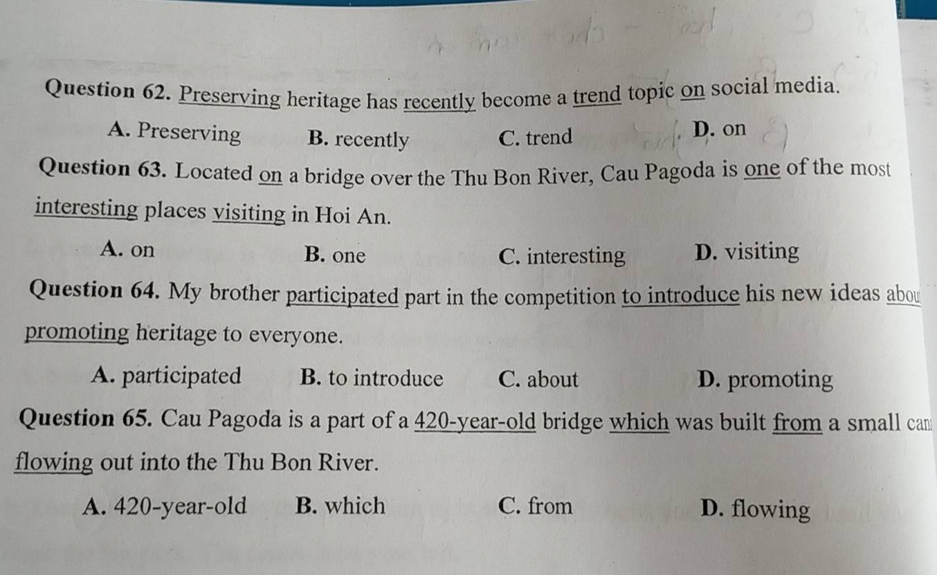 Preserving heritage has recently become a trend topic on social media.
A. Preserving B. recently C. trend D. on
Question 63. Located on a bridge over the Thu Bon River, Cau Pagoda is one of the most
interesting places visiting in Hoi An.
A. on B. one C. interesting D. visiting
Question 64. My brother participated part in the competition to introduce his new ideas abou
promoting heritage to everyone.
A. participated B. to introduce C. about D. promoting
Question 65. Cau Pagoda is a part of a 420-year-old bridge which was built from a small cam
flowing out into the Thu Bon River.
A. 420-year-old B. which C. from D. flowing