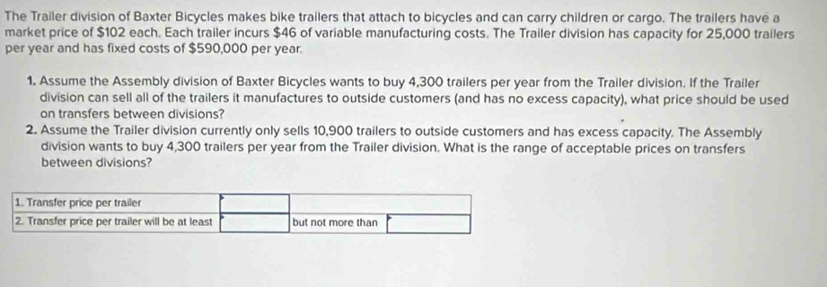 The Trailer division of Baxter Bicycles makes bike trailers that attach to bicycles and can carry children or cargo. The trailers have a 
market price of $102 each. Each trailer incurs $46 of variable manufacturing costs. The Trailer division has capacity for 25,000 trailers 
per year and has fixed costs of $590,000 per year. 
1. Assume the Assembly division of Baxter Bicycles wants to buy 4,300 trailers per year from the Trailer division. If the Trailer 
division can sell all of the trailers it manufactures to outside customers (and has no excess capacity), what price should be used 
on transfers between divisions? 
2. Assume the Trailer division currently only sells 10,900 trailers to outside customers and has excess capacity. The Assembly 
division wants to buy 4,300 trailers per year from the Trailer division. What is the range of acceptable prices on transfers 
between divisions?