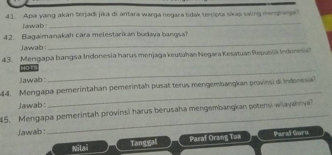 Apa yang akan terjadi jika di antara warga negara tidak tercipta sikap saling mengharga? 
Jawab: 
_ 
42. Bagaimanakah cara melestarikan budaya bangsa? 
Jawab: 
_ 
43. Mengapa bangsa Indonesia harus menjaga keutuhan Negara Kesatuan Republik Indonesia? 
HOTS_ 
Jawab: 
44. Mengapa pemerintahan pemerintah pusat terus mengembangkan provinsi di Indonesia 
Jawab: 
_ 
_ 
45. Mengapa pemerintah provinsi harus berusaha mengembangkan potensi wilayahnya? 
Jawab: 
Nilai Tanggal Paraf Orang Tua Paraf Guru