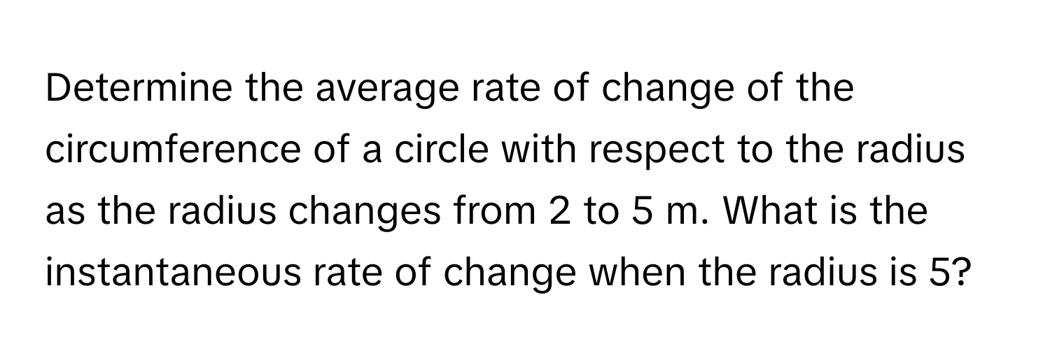 Determine the average rate of change of the circumference of a circle with respect to the radius as the radius changes from 2 to 5 m. What is the instantaneous rate of change when the radius is 5?