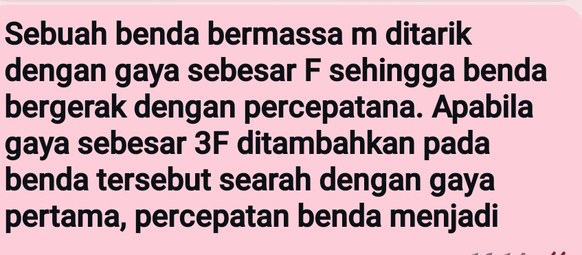 Sebuah benda bermassa m ditarik 
dengan gaya sebesar F sehingga benda 
bergerak dengan percepatana. Apabila 
gaya sebesar 3F ditambahkan pada 
benda tersebut searah dengan gaya 
pertama, percepatan benda menjadi