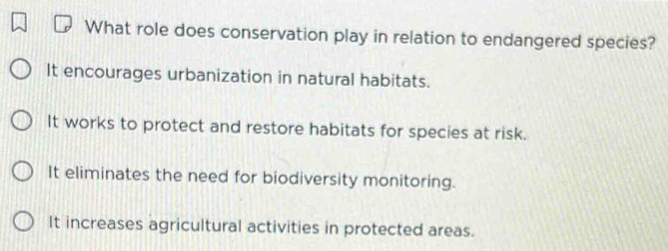 What role does conservation play in relation to endangered species?
It encourages urbanization in natural habitats.
It works to protect and restore habitats for species at risk.
It eliminates the need for biodiversity monitoring.
It increases agricultural activities in protected areas.