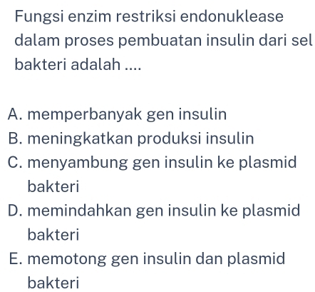 Fungsi enzim restriksi endonuklease
dalam proses pembuatan insulin dari sel
bakteri adalah ....
A. memperbanyak gen insulin
B. meningkatkan produksi insulin
C. menyambung gen insulin ke plasmid
bakteri
D. memindahkan gen insulin ke plasmid
bakteri
E. memotong gen insulin dan plasmid
bakteri